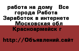 работа на дому - Все города Работа » Заработок в интернете   . Московская обл.,Красноармейск г.